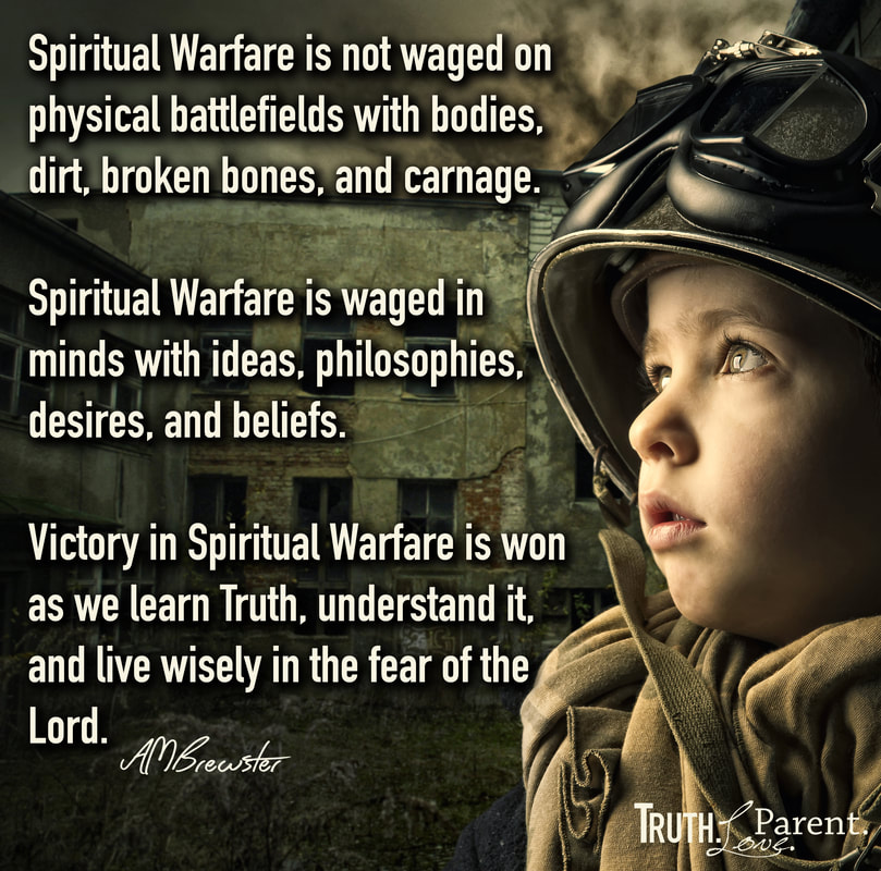 Spirtual Warfare is not waged on physical battlefields with bodies, dirt, broken bones, and carnage.  Spiritual Warfare is waged in minds with ideas, philosophies, desires, and beliefs.  Victory in Spiritual Warfare is won as we learn Truth, understand it, and live wisely in the fear of the Lord. AMBrewster parenting quote
